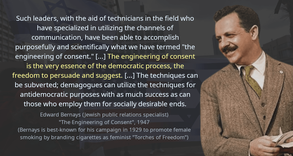 Such leaders, with the aid of technicians in the field who have specialized in utilizing the channels of communication, have been able to accomplish purposefully and scientifically what we have termed &ldquo;the engineering of consent.&rdquo; [&hellip;] The engineering of consent is the very essence of the democratic process, the freedom to persuade and suggest. [&hellip;] The techniques can be subverted; demagogues can utilize the techniques for antidemocratic purposes with as much success as can those who employ them for socially desirable ends. 