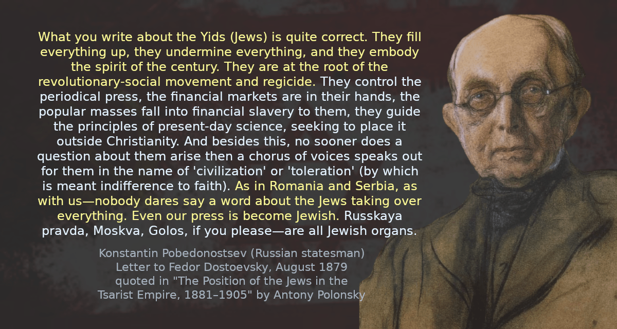 What you write about the Yids is quite correct. They fill everything up, they undermine everything, and they embody the spirit of the century. They are at the root of the revolutionary-social movement and regicide. They control the periodical press, the financial markets are in their hands, the popular masses fall into financial slavery to them, they guide the principles of present-day science, seeking to place it outside Christianity. And besides this, no sooner does a question about them arise then a chorus of voices speaks out for them in the name of &lsquo;civilization&rsquo; or &rsquo;toleration&rsquo; (by which is meant indifference to faith). As in Romania and Serbia, as with us—nobody dares say a word about the Jews taking over everything. Even our press is become Jewish. Russkaya pravda, Moskva, Golos, if you please—are all Jewish organs.