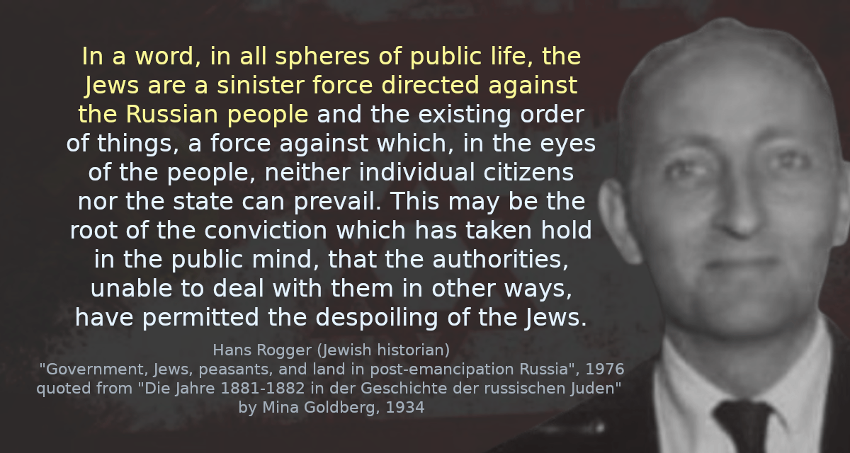 In a word, in all spheres of public life, the Jews are a sinister force directed against the Russian people and the existing order of things, a force against which, in the eyes of the people, neither individual citizens nor the state can prevail. This may be the root of the conviction which has taken hold in the public mind, that the authorities, unable to deal with them in other ways, have permitted the despoiling of the Jews.