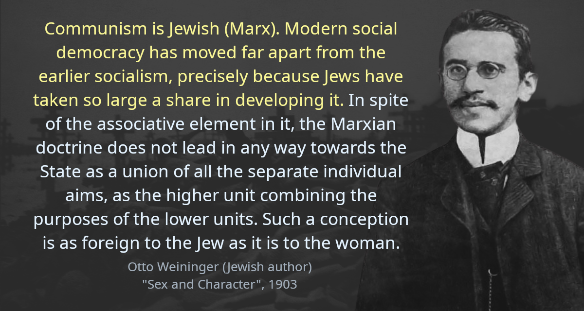 Communism is Jewish (Marx). Modern social democracy has moved far apart from the earlier socialism, precisely because Jews have taken so large a share in developing it. In spite of the associative element in it, the Marxian doctrine does not lead in any way towards the State as a union of all the separate individual aims, as the higher unit combining the purposes of the lower units. Such a conception is as foreign to the Jew as it is to the woman.