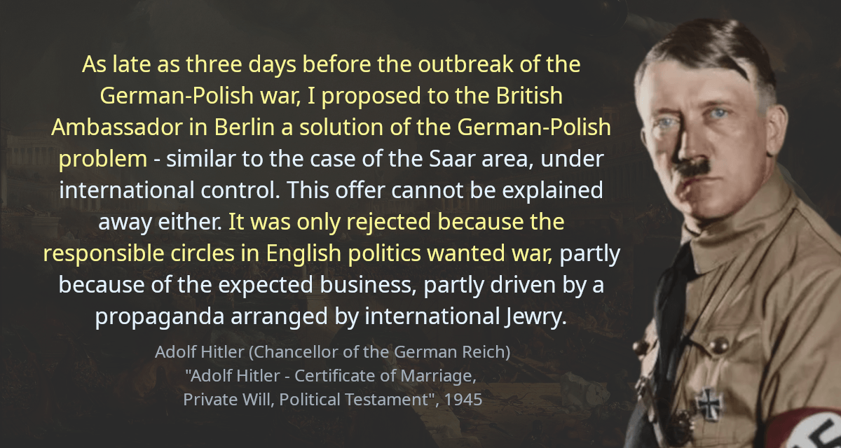 As late as three days before the outbreak of the German-Polish war, I proposed to the British Ambassador in Berlin a solution of the German-Polish problem - similar to the case of the Saar area, under international control. This offer cannot be explained away either. It was only rejected because the responsible circles in English politics wanted war, partly because of the expected business, partly driven by a propaganda arranged by international Jewry.