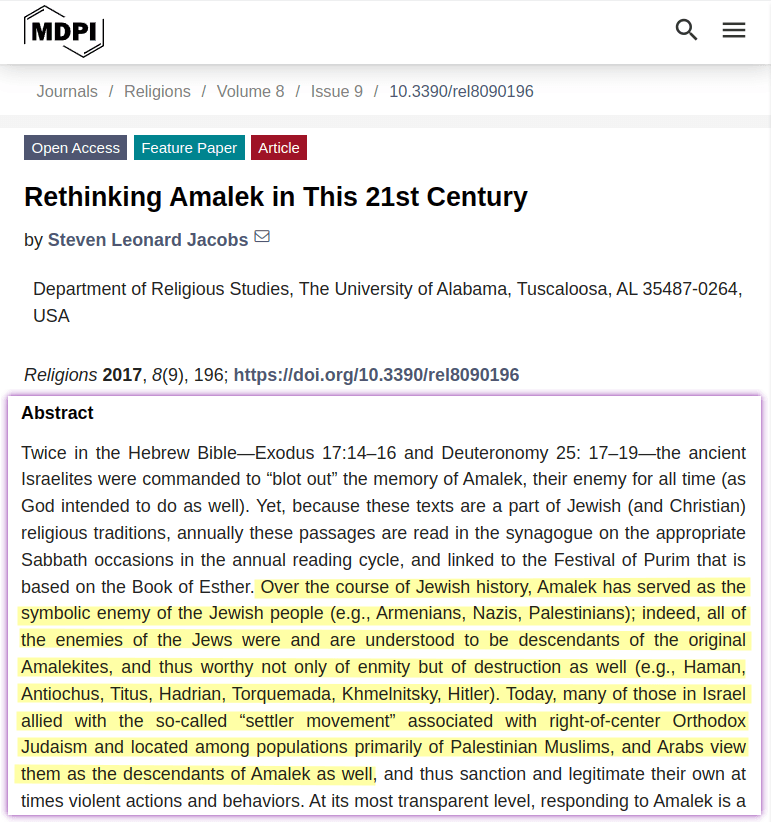 Over the course of Jewish history, Amalek has served as the symbolic enemy of the Jewish people (e.g., Armenians, Nazis, Palestinians); indeed, all of the enemies of the Jews were and are understood to be descendants of the original Amalekites, and thus worthy not only of enmity but of destruction as well (e.g., Haman, Antiochus, Titus, Hadrian, Torquemada, Khmelnitsky, Hitler). Today, many of those in Israel allied with the so-called “settler movement” associated with right-of-center Orthodox Judaism and located among populations primarily of Palestinian Muslims, and Arabs view them as the descendants of Amalek as well, and thus sanction and legitimate their own at times violent actions and behaviors.