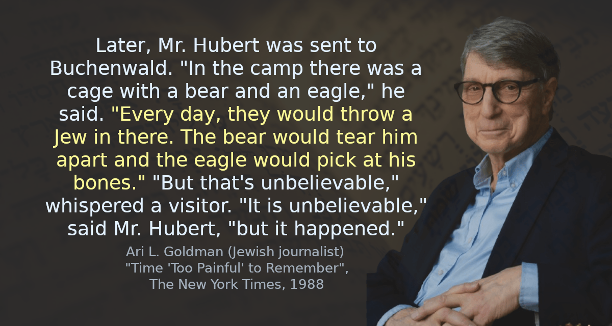 Later, Mr. Hubert was sent to Buchenwald. &lsquo;In the camp there was a cage with a bear and an eagle,&rsquo; he said. &lsquo;Every day, they would throw a Jew in there. The bear would tear him apart and the eagle would pick at his bones.&rsquo; &lsquo;But that&rsquo;s unbelievable,&rsquo; whispered a visitor. &lsquo;It is unbelievable,&rsquo; said Mr. Hubert, &lsquo;but it happened.&rsquo;