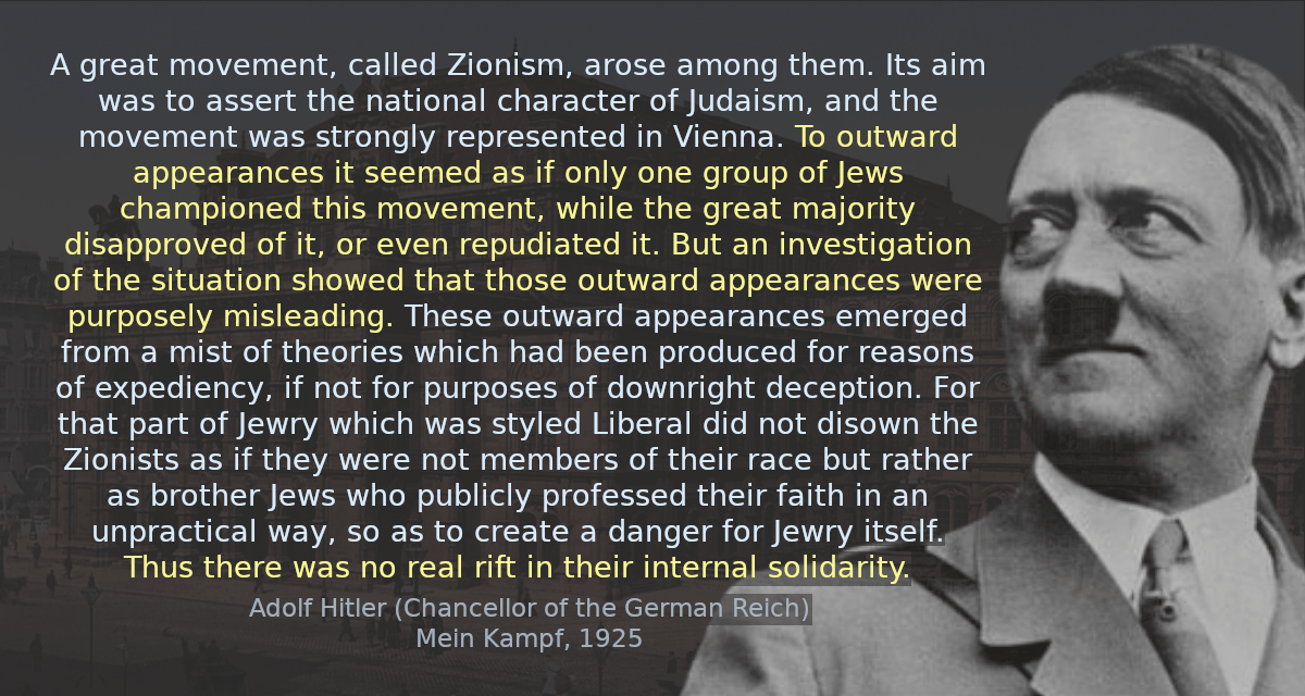 A great movement, called Zionism, arose among them. Its aim was to assert the national character of Judaism, and the movement was strongly represented in Vienna. To outward appearances it seemed as if only one group of Jews championed this movement, while the great majority disapproved of it, or even repudiated it. But an investigation of the situation showed that those outward appearances were purposely misleading. These outward appearances emerged from a mist of theories which had been produced for reasons of expediency, if not for purposes of downright deception. For that part of Jewry which was styled Liberal did not disown the Zionists as if they were not members of their race but rather as brother Jews who publicly professed their faith in an unpractical way, so as to create a danger for Jewry itself. Thus there was no real rift in their internal solidarity.