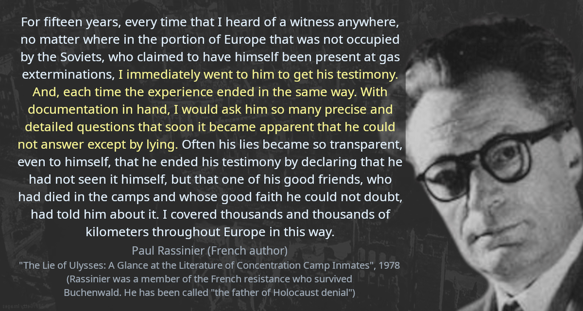 For fifteen years, every time that I heard of a witness anywhere, no matter where in the portion of Europe that was not occupied by the Soviets, who claimed to have himself been present at gas exterminations, I immediately went to him to get his testimony. And, each time the experience ended in the same way. With documentation in hand, I would ask him so many precise and detailed questions that soon it became apparent that he could not answer except by lying. Often his lies became so transparent, even to himself, that he ended his testimony by declaring that he had not seen it himself, but that one of his good friends, who had died in the camps and whose good faith he could not doubt, had told him about it. I covered thousands and thousands of kilometers throughout Europe in this way.