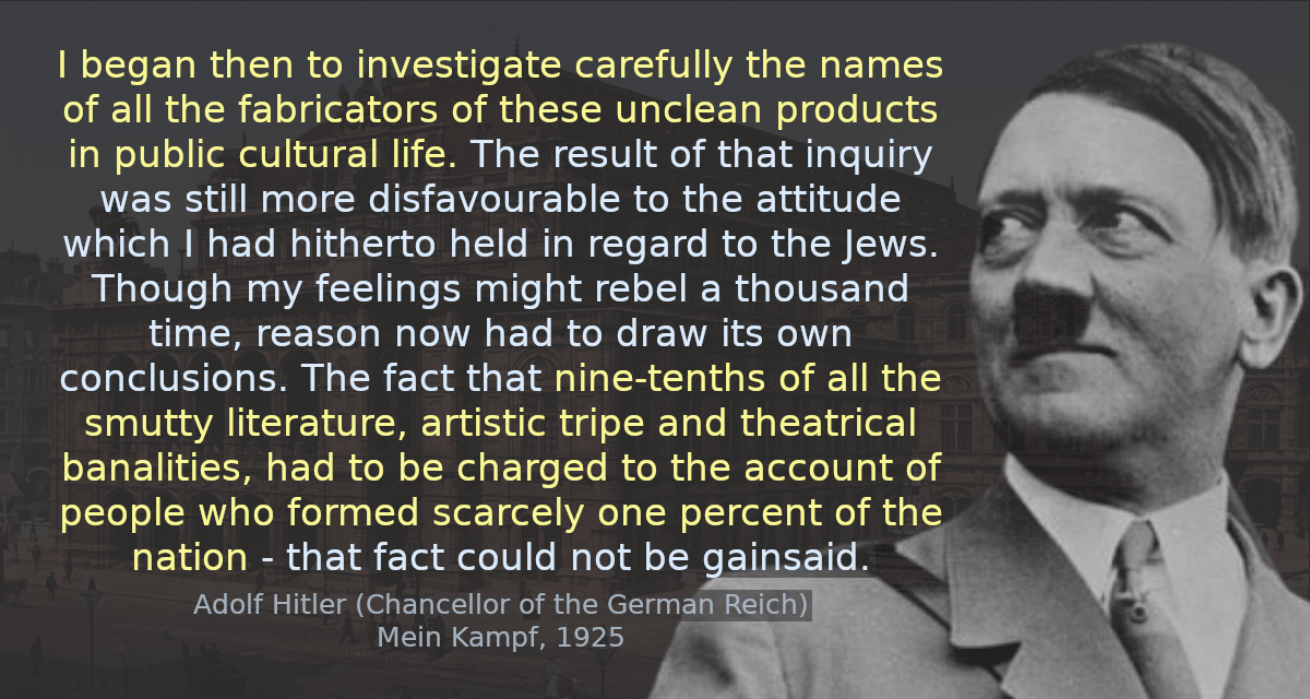 I began then to investigate carefully the names of all the fabricators of these unclean products in public cultural life. The result of that inquiry was still more disfavourable to the attitude which I had hitherto held in regard to the Jews. Though my feelings might rebel a thousand time, reason now had to draw its own conclusions. The fact that nine-tenths of all the smutty literature, artistic tripe and theatrical banalities, had to be charged to the account of people who formed scarcely one percent of the nation - that fact could not be gainsaid.