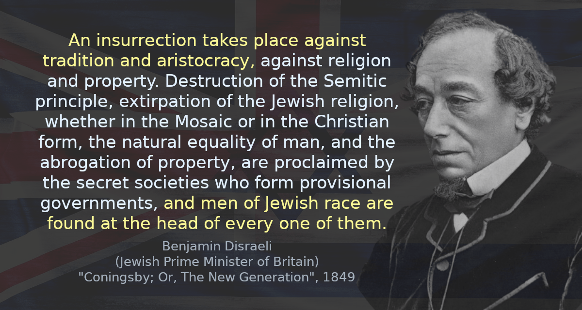 An insurrection takes place against tradition and aristocracy, against religion and property. Destruction of the Semitic principle, extirpation of the Jewish religion, whether in the Mosaic or in the Christian form, the natural equality of man, and the abrogation of property, are proclaimed by the secret societies who form provisional governments, and men of Jewish race are found at the head of every one of them.