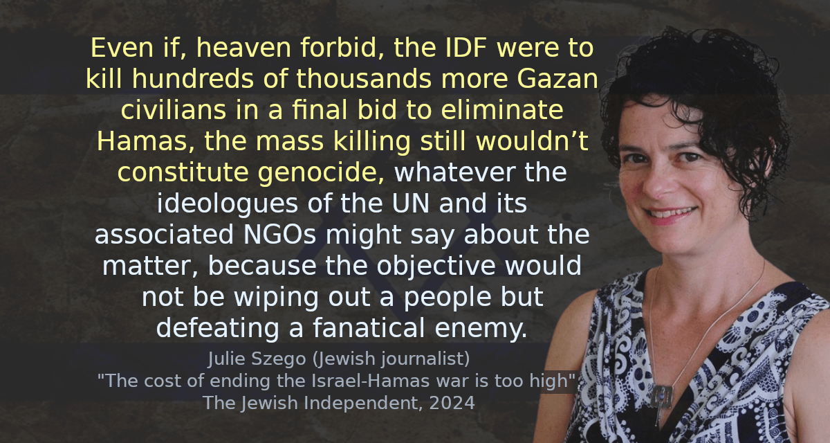 Even if, heaven forbid, the IDF were to kill hundreds of thousands more Gazan civilians in a final bid to eliminate Hamas, the mass killing still wouldn’t constitute genocide, whatever the ideologues of the UN and its associated NGOs might say about the matter, because the objective would not be wiping out a people but defeating a fanatical enemy.