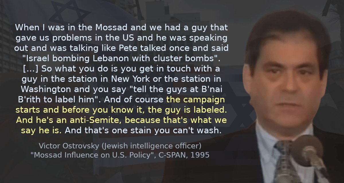 When I was in the Mossad and we had a guy that gave us problems in the US and he was speaking out and was talking like Pete talked once and said &ldquo;Israel bombing Lebanon with cluster bombs&rdquo;. [&hellip;] So what you do is you get in touch with a guy in the station in New York or the station in Washington and you say &ldquo;tell the guys at B&rsquo;nai B&rsquo;rith to label him&rdquo;. And of course the campaign starts and before you know it, the guy is labeled. And he&rsquo;s an anti-Semite, because that&rsquo;s what we say he is. And that&rsquo;s one stain you can&rsquo;t wash.