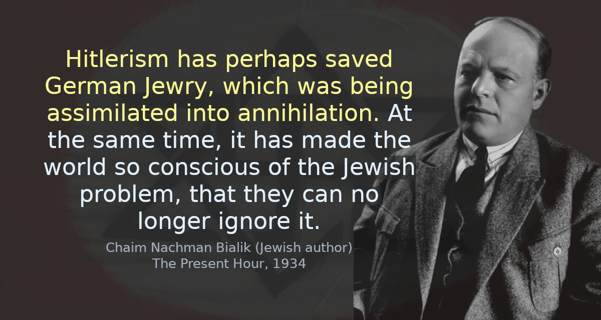 Hitlerism has perhaps saved German Jewry, which was being assimilated into annihilation. At the same time, it has made the world so conscious of the Jewish problem, that they can no longer ignore it.