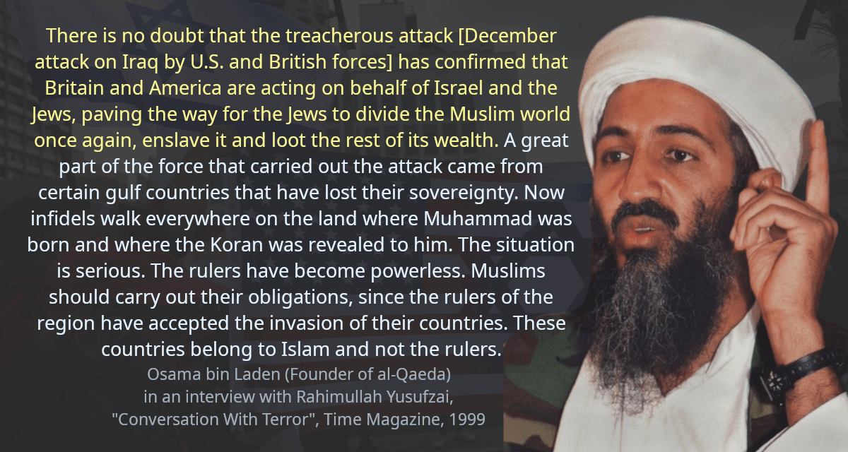 There is no doubt that the treacherous attack [December attack on Iraq by U.S. and British forces] has confirmed that Britain and America are acting on behalf of Israel and the Jews, paving the way for the Jews to divide the Muslim world once again, enslave it and loot the rest of its wealth. A great part of the force that carried out the attack came from certain gulf countries that have lost their sovereignty. Now infidels walk everywhere on the land where Muhammad was born and where the Koran was revealed to him. The situation is serious. The rulers have become powerless. Muslims should carry out their obligations, since the rulers of the region have accepted the invasion of their countries. These countries belong to Islam and not the rulers.