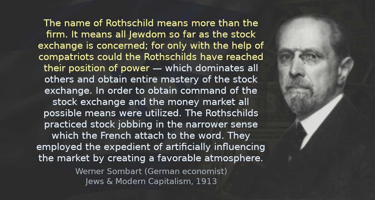 The name of Rothschild means more than the firm. It means all Jewdom so far as the stock exchange is concerned; for only with the help of compatriots could the Rothschilds have reached their position of power — which dominates all others and obtain entire mastery of the stock exchange. In order to obtain command of the stock exchange and the money market all possible means were utilized. The Rothschilds practiced stock jobbing in the narrower sense which the French attach to the word. They employed the expedient of artificially influencing the market by creating a favorable atmosphere.