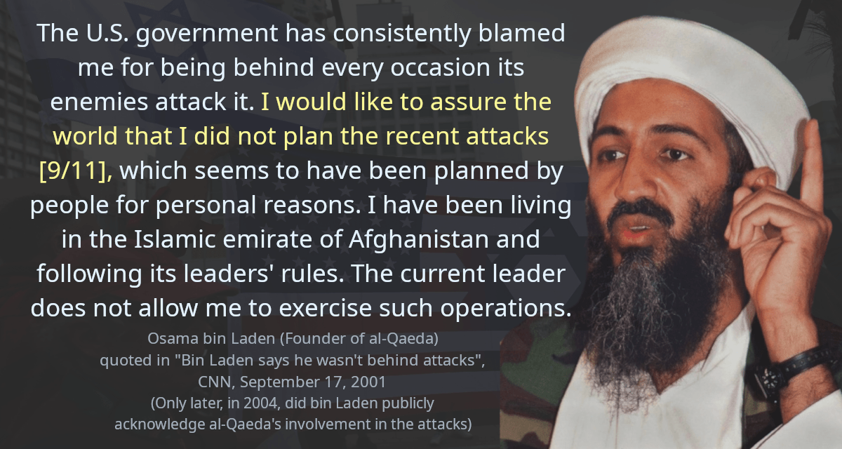 The U.S. government has consistently blamed me for being behind every occasion its enemies attack it. I would like to assure the world that I did not plan the recent attacks [9/11], which seems to have been planned by people for personal reasons. I have been living in the Islamic emirate of Afghanistan and following its leaders&rsquo; rules. The current leader does not allow me to exercise such operations.