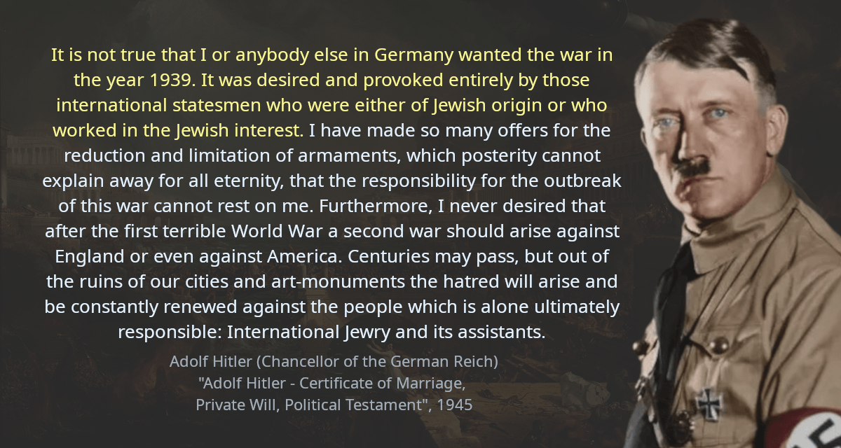 It is not true that I or anybody else in Germany wanted the war in the year 1939. It was desired and provoked entirely by those international statesmen who were either of Jewish origin or who worked in the Jewish interest. I have made so many offers for the reduction and limitation of armaments, which posterity cannot explain away for all eternity, that the responsibility for the outbreak of this war cannot rest on me. Furthermore, I never desired that after the first terrible World War a second war should arise against England or even against America. Centuries may pass, but out of the ruins of our cities and art-monuments the hatred will arise and be constantly renewed against the people which is alone ultimately responsible: International Jewry and its assistants.