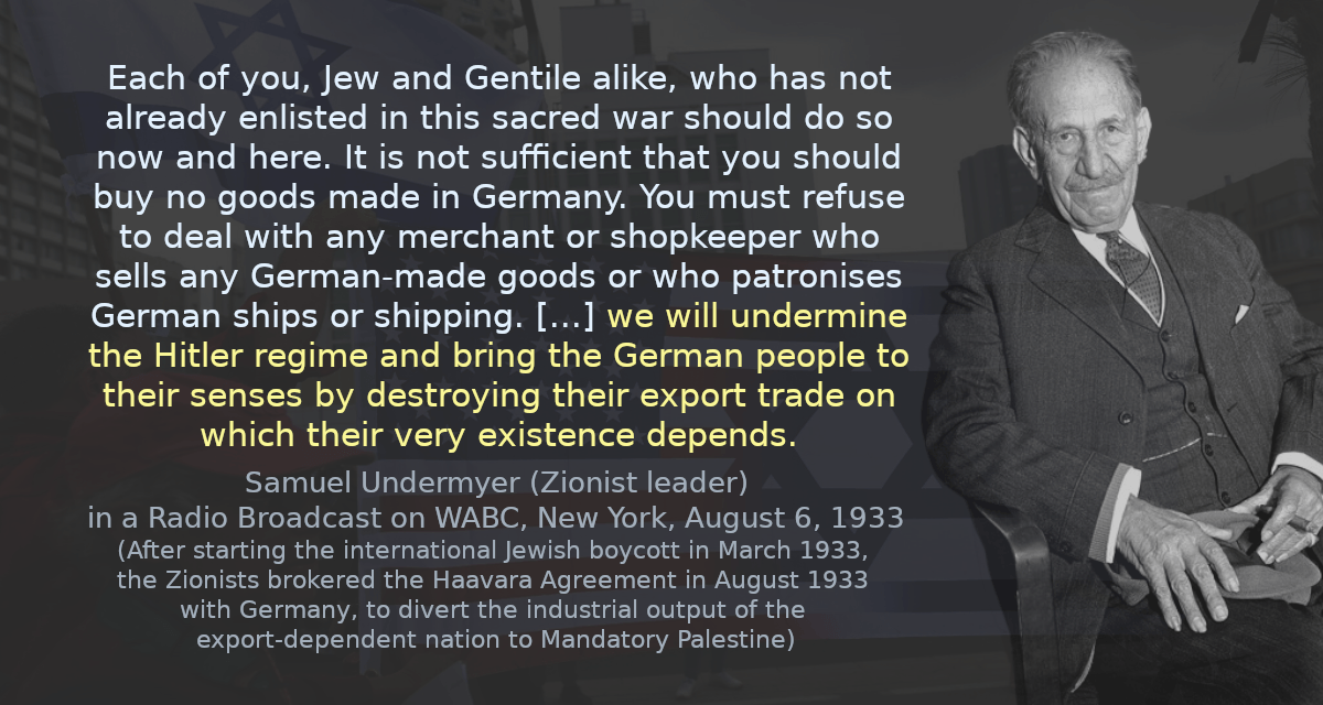 Each of you, Jew and Gentile alike, who has not already enlisted in this sacred war should do so now and here. It is not sufficient that you should buy no goods made in Germany. You must refuse to deal with any merchant or shopkeeper who sells any German-made goods or who patronises German ships or shipping&hellip;. we will undermine the Hitler regime and bring the German people to their senses by destroying their export trade on which their very existence depends.