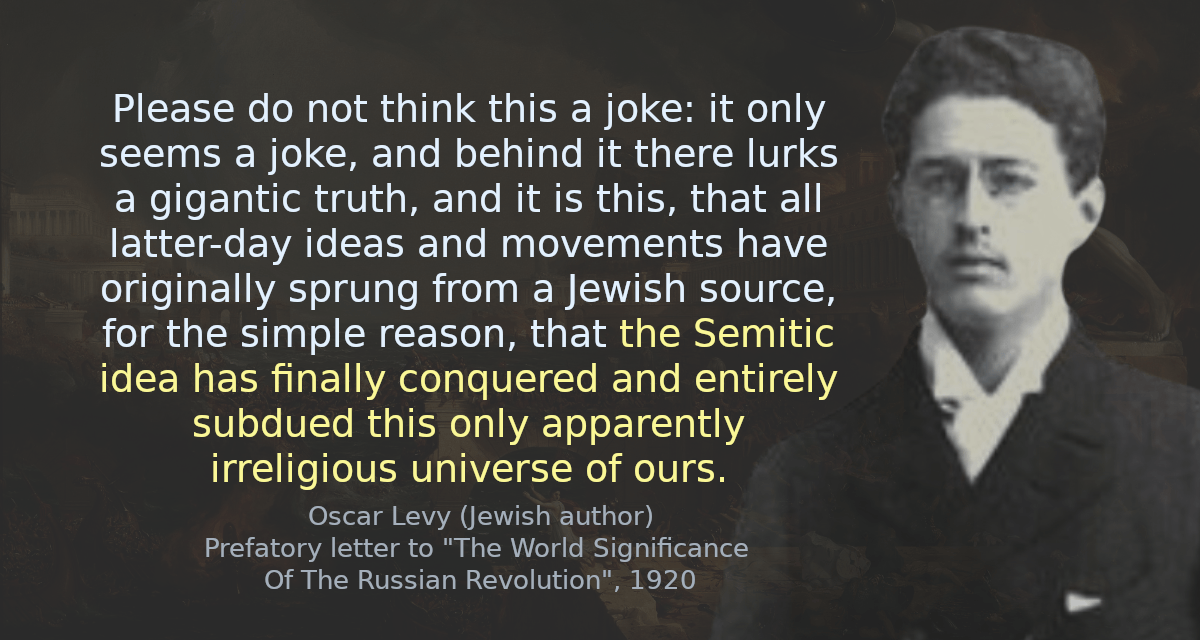 Please do not think this a joke: it only seems a joke, and behind it there lurks a gigantic truth, and it is this, that all latter-day ideas and movements have originally sprung from a Jewish source, for the simple reason, that the Semitic idea has finally conquered and entirely subdued this only apparently irreligious universe of ours.