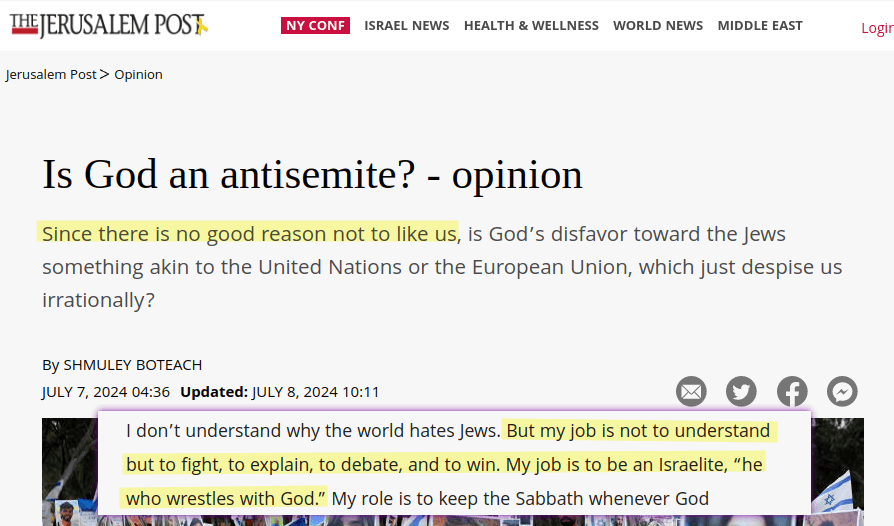 Is God an antisemite? Since there is no good reason not to like us, is God&rsquo;s disfavor toward the Jews something akin to the United Nations or the European Union, which just despise us irrationally? [&hellip;] I don&rsquo;t understand why the world hates Jews. But my job is not to understand but to fight, to explain, to debate, and to win. My job is to be an Israelite, &ldquo;he who wrestles with God.&rdquo;