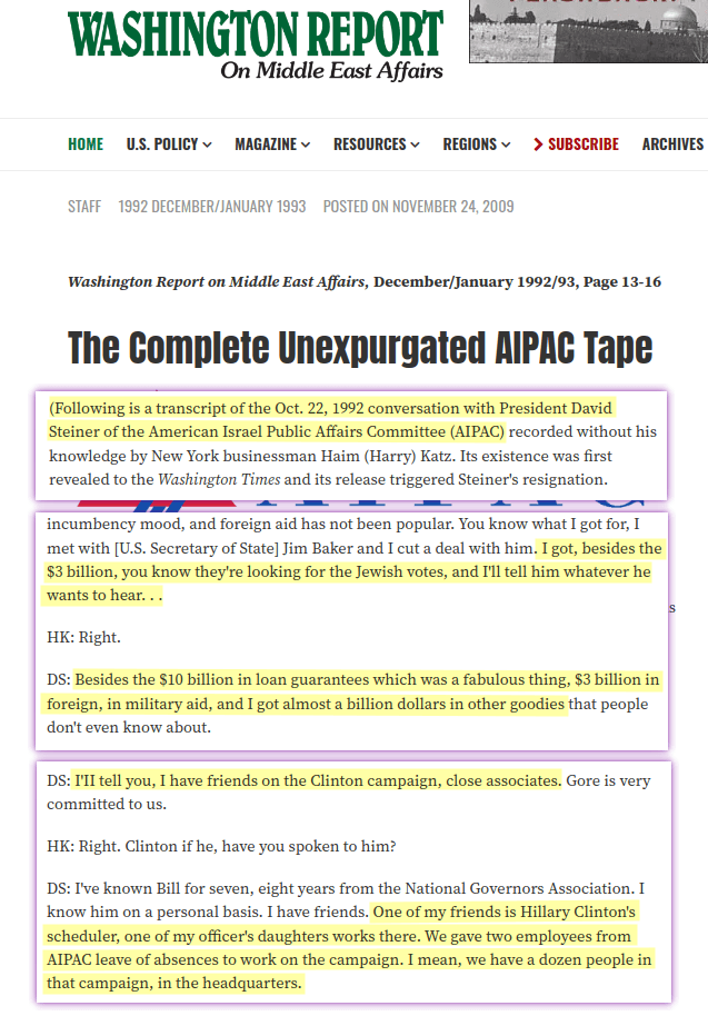 I got, besides the $3 billion, you know they&rsquo;re looking for the Jewish votes, and I&rsquo;ll tell him whatever he wants to hear [&hellip;] Besides the $10 billion in loan guarantees which was a fabulous thing, $3 billion in foreign, in military aid, and I got almost a billion dollars in other goodies that people don&rsquo;t even know about [&hellip;] I have friends on the Clinton campaign, close associates [&hellip;] I&rsquo;ve known Bill for seven, eight years from the National Governors Association. I know him on a personal basis [&hellip;] One of my friends is Hillary Clinton&rsquo;s scheduler, one of my officer&rsquo;s daughters works there. We gave two employees from AIPAC leave of absence to work on the campaign. I mean, we have a dozen people in the campaign, in the headquarters, in Little Rock, and they&rsquo;re all going to get big jobs.