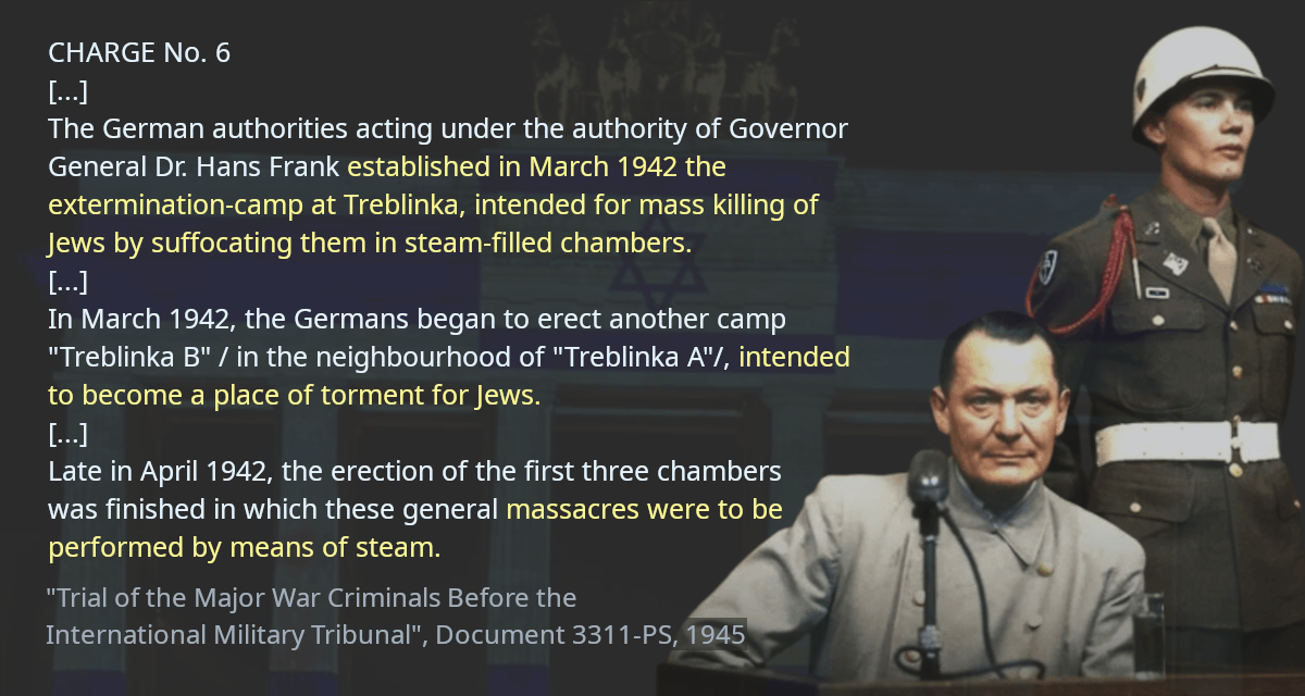 The German authorities acting under the authority of Governor General Dr. Hans Frank established in March 1942 the extermination-camp at Treblinka, intended for mass killing of Jews by suffocating them in steam-filled chambers. In March 1942, the Germans began to erect another camp &ldquo;Treblinka B&rdquo; / in the neighbourhood of &ldquo;Treblinka A&rdquo;/, intended to become a place of torment for Jews. Late in April 1942, the erection of the first three chambers was finished in which these general massacres were to be performed by means of steam.