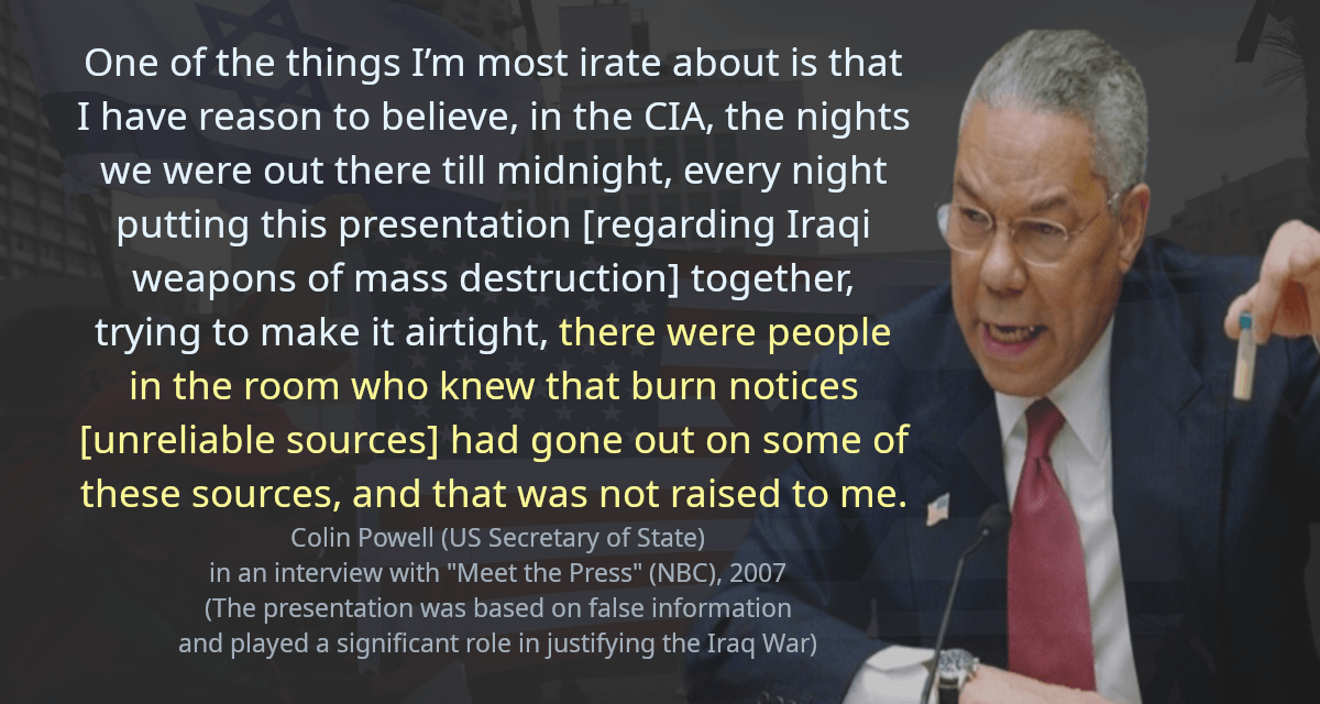 One of the things I’m most irate about is that I have reason to believe, in the CIA, the nights we were out there till midnight, every night putting this presentation [regarding Iraqi weapons of mass destruction] together, trying to make it airtight, there were people in the room who knew that burn notices [unreliable sources] had gone out on some of these sources, and that was not raised to me.