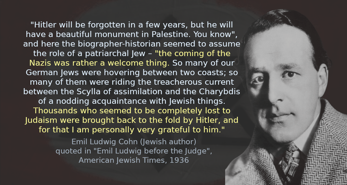 &ldquo;Hitler will be forgotten in a few years, but he will have a beautiful monument in Palestine. You know&rdquo;, and here the biographer-historian seemed to assume the role of a patriarchal Jew – &ldquo;the coming of the Nazis was rather a welcome thing. So many of our German Jews were hovering between two coasts; so many of them were riding the treacherous current between the Scylla of assimilation and the Charybdis of a nodding acquaintance with Jewish things. Thousands who seemed to be completely lost to Judaism were brought back to the fold by Hitler, and for that I am personally very grateful to him.&rdquo;