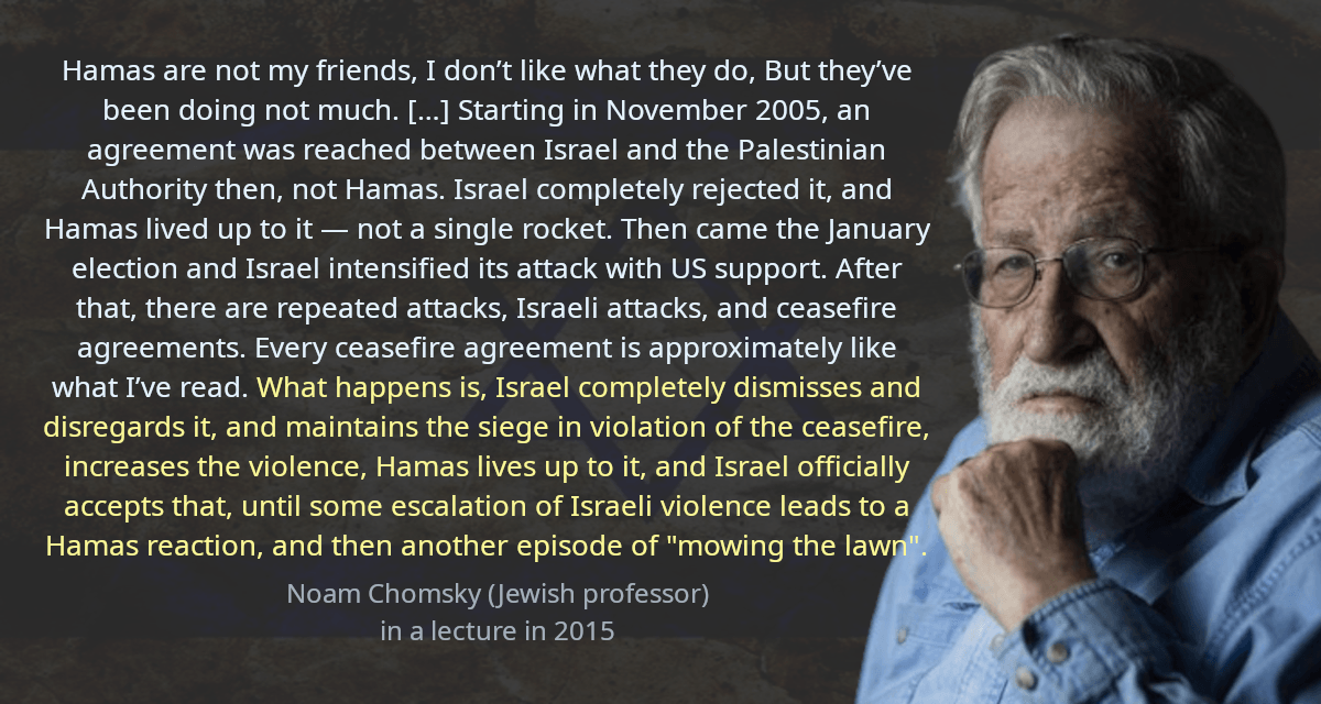 Hamas are not my friends, I don’t like what they do, But they’ve been doing not much. […] Starting in November 2005, an agreement was reached between Israel and the Palestinian Authority then, not Hamas. Israel completely rejected it, and Hamas lived up to it — not a single rocket. Then came the January election and Israel intensified its attack with US support. After that, there are repeated attacks, Israeli attacks, and ceasefire agreements. Every ceasefire agreement is approximately like what I’ve read. What happens is, Israel completely dismisses and disregards it, and maintains the siege in violation of the ceasefire, increases the violence, Hamas lives up to it, and Israel officially accepts that, until some escalation of Israeli violence leads to a Hamas reaction, and then another episode of mowing the lawn.