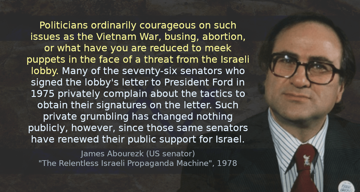 Politicians ordinarily courageous on such issues as the Vietnam War, busing, abortion, or what have you are reduced to meek puppets in the face of a threat from the Israeli lobby. Many of the seventy-six senators who signed the lobby&rsquo;s letter to President Ford in 1975 privately complain about the tactics to obtain their signatures on the letter. Such private grumbling has changed nothing publicly, however, since those same senators have renewed their public support for Israel.