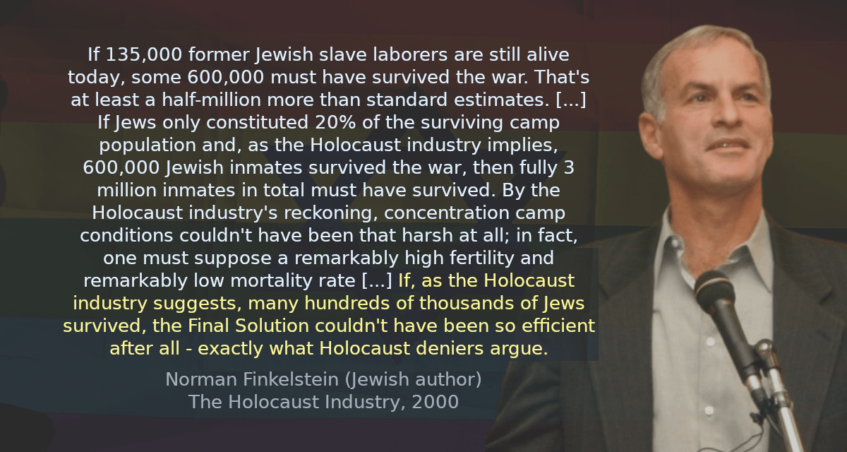 If 135,000 former Jewish slave laborers are still alive today, some 600,000 must have survived the war. That&rsquo;s at least a half-million more than standard estimates.. If Jews only constituted 20% of the surviving camp population and, as the Holocaust industry implies, 600,000 Jewish inmates survived the war, then fully 3 million inmates in total must have survived. By the Holocaust industry&rsquo;s reckoning,concentration camp conditions couldn&rsquo;t have been that harsh at all; in fact, one must suppose a remarkably high fertility and remarkably low mortality rate.. If, as the Holocaust industry suggests, many hundreds of thousands of Jews survived, the Final Solution couldn&rsquo;t have been so efficient after all - exactly what Holocaust deniers argue.