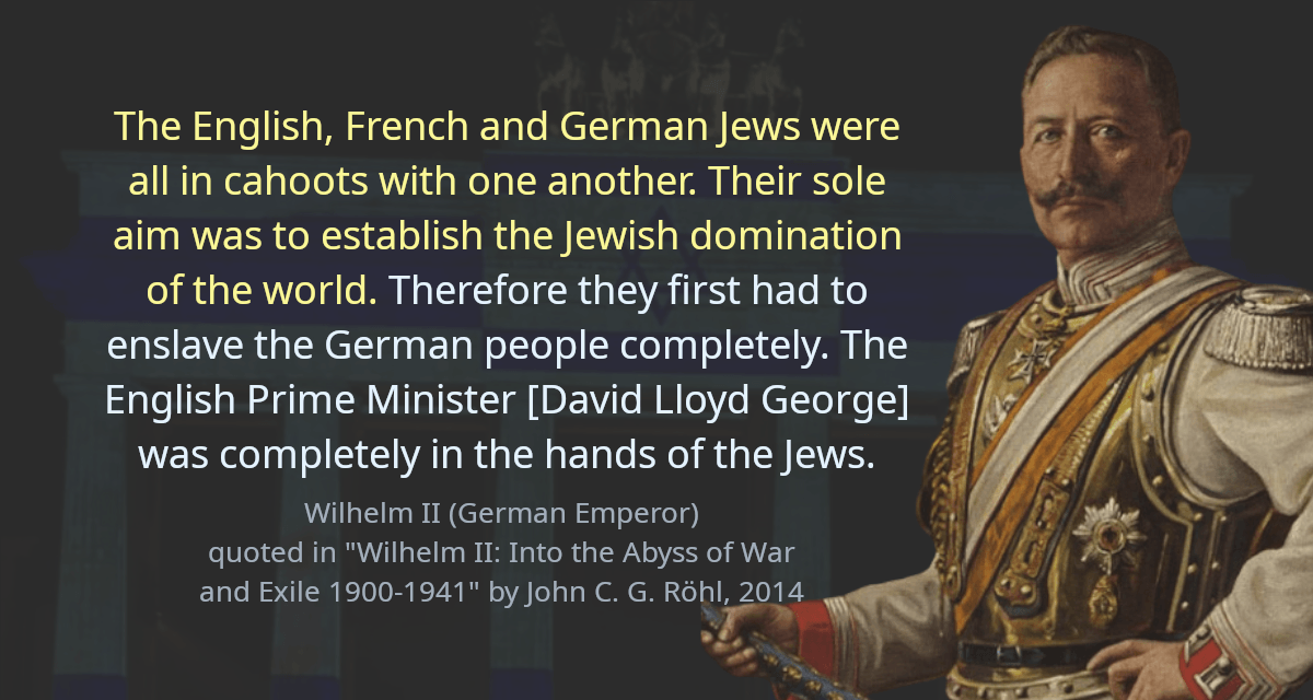 The English, French and German Jews were all in cahoots with one another. Their sole aim was to establish the Jewish domination of the world. Therefore they first had to enslave the German people completely. The English Prime Minister [David Lloyd George] was completely in the hands of the Jews.