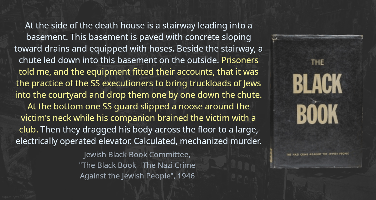 At the side of the death house is a stairway leading into a basement. This basement is paved with concrete sloping toward drains and equipped with hoses. Beside the stairway, a chute led down into this basement on the outside. Prisoners told me, and the equipment fitted their accounts, that it was the practice of the SS executioners to bring truckloads of Jews into the courtyard and drop them one by one down the chute. At the bottom one SS guard slipped a noose around the victim&rsquo;s neck while his companion brained the victim with a club. Then they dragged his body across the floor to a large, electrically operated elevator. Calculated, mechanized murder.