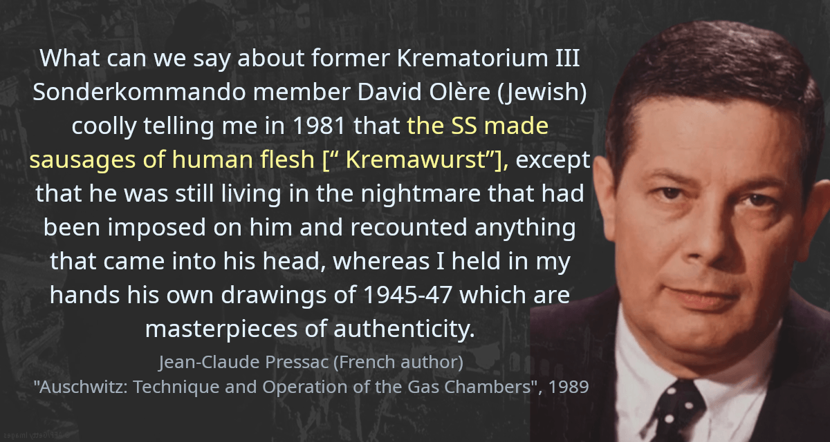 What can we say about former Krematorium III Sonderkommando member David Olère (Jewish) coolly telling me in 1981 that the SS made sausages of human flesh [“ Kremawurst”], except that he was still living in the nightmare that had been imposed on him and recounted anything that came into his head, whereas I held in my hands his own drawings of 1945-47 which are masterpieces of authenticity.