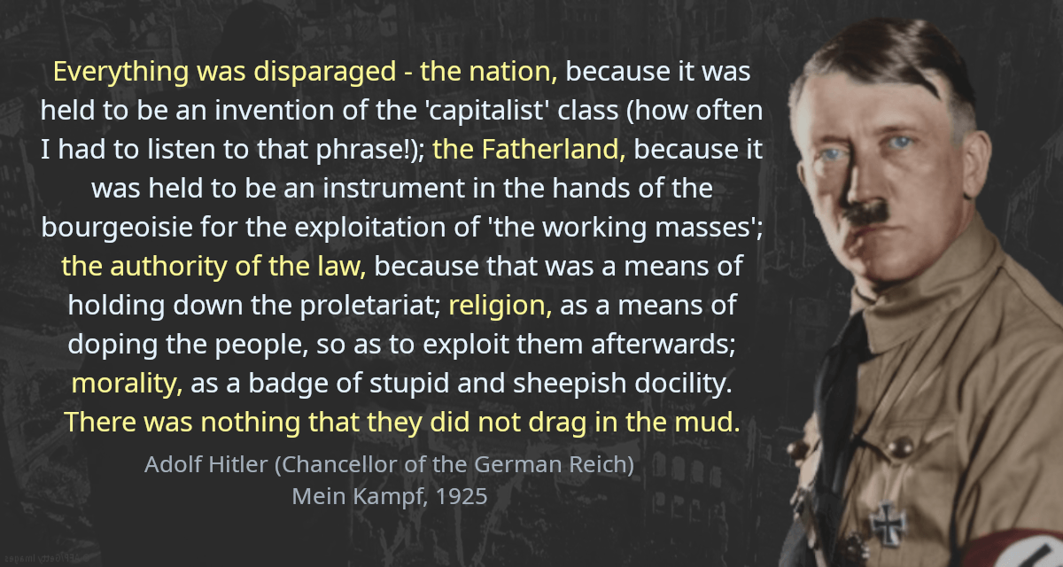 Everything was disparaged - the nation, because it was held to be an invention of the &lsquo;capitalist&rsquo; class (how often I had to listen to that phrase!); the Fatherland, because it was held to be an instrument in the hands of the bourgeoisie for the exploitation of &rsquo;the working masses&rsquo;; the authority of the law, because that was a means of holding down the proletariat; religion, as a means of doping the people, so as to exploit them afterwards; morality, as a badge of stupid and sheepish docility. There was nothing that they did not drag in the mud.