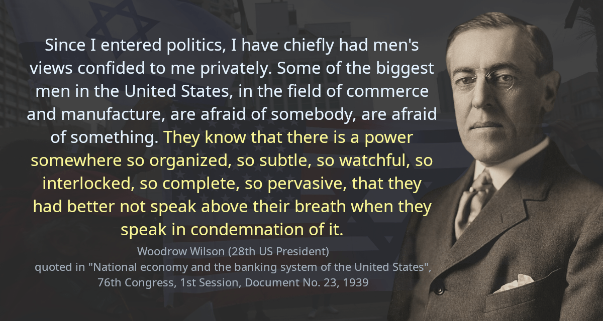 Since I entered politics, I have chiefly had men&rsquo;s views confided to me privately. Some of the biggest men in the United States, in the field of commerce and manufacture, are afraid of somebody, are afraid of something. They know that there is a power somewhere so organized, so subtle, so watchful, so interlocked, so complete, so pervasive, that they had better not speak above their breath when they speak in condemnation of it.