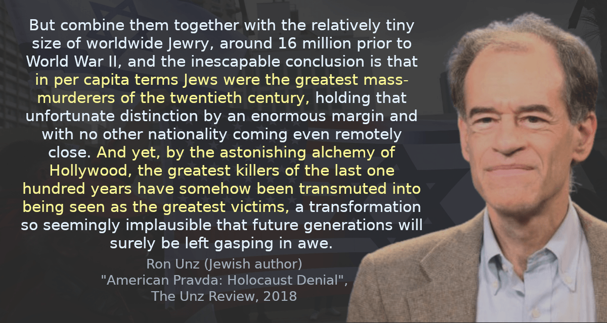 But combine them together with the relatively tiny size of worldwide Jewry, around 16 million prior to World War II, and the inescapable conclusion is that in per capita terms Jews were the greatest mass-murderers of the twentieth century, holding that unfortunate distinction by an enormous margin and with no other nationality coming even remotely close. And yet, by the astonishing alchemy of Hollywood, the greatest killers of the last one hundred years have somehow been transmuted into being seen as the greatest victims, a transformation so seemingly implausible that future generations will surely be left gasping in awe.