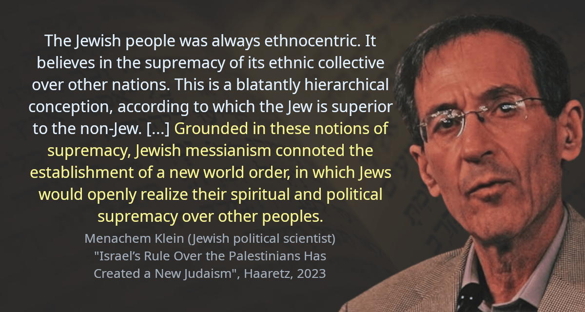 The Jewish people was always ethnocentric. It believes in the supremacy of its ethnic collective over other nations. This is a blatantly hierarchical conception, according to which the Jew is superior to the non-Jew. [&hellip;] Grounded in these notions of supremacy, Jewish messianism connoted the establishment of a new world order, in which Jews would openly realize their spiritual and political supremacy over other peoples.