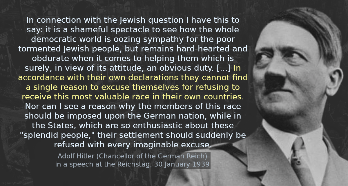 In connection with the Jewish question I have this to say: it is a  shameful spectacle to see how the whole democratic world is oozing  sympathy for the poor tormented Jewish people, but remains hard-hearted  and obdurate when it comes to helping them which is surely, in view of  its attitude, an obvious duty. [&hellip;] In accordance with their own  declarations they cannot find a single reason to excuse themselves for  refusing to receive this most valuable race in their own countries. Nor  can I see a reason why the members of this race should be imposed upon  the German nation, while in the States, which are so enthusiastic about  these &ldquo;splendid people,&rdquo; their settlement should suddenly be refused  with every imaginable excuse.