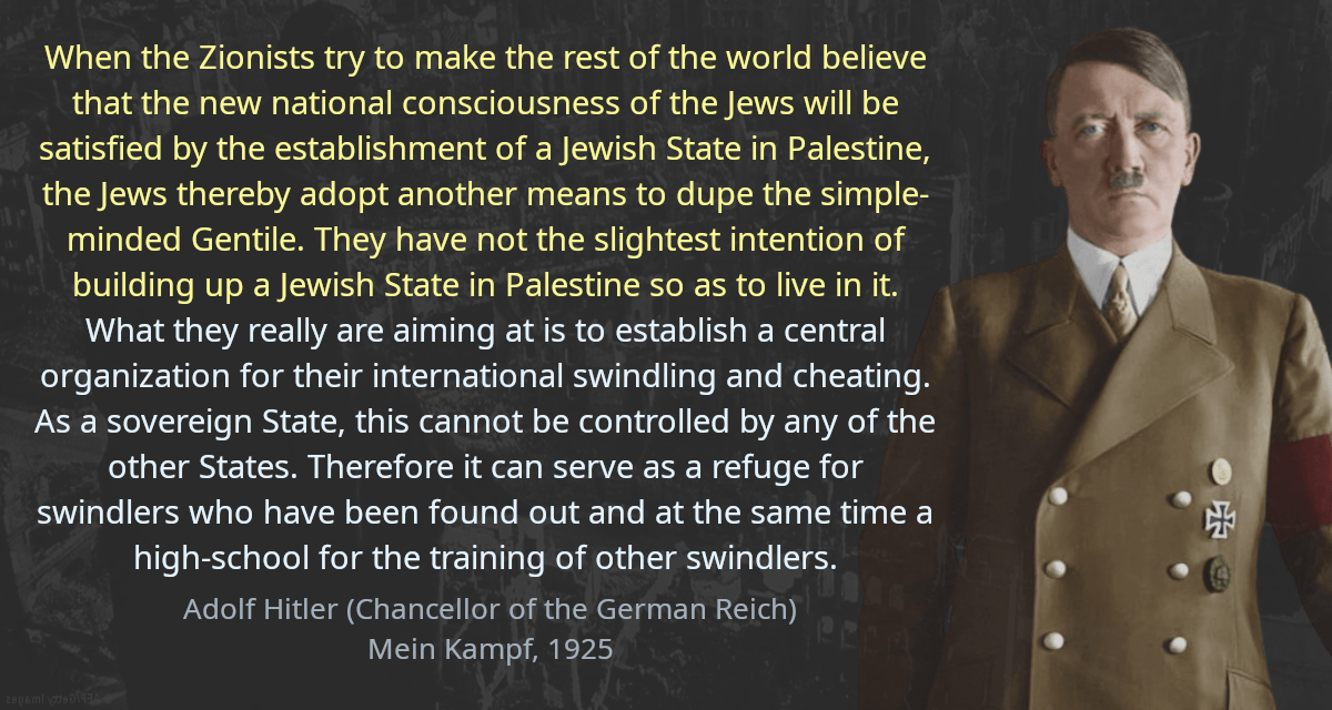 When the Zionists try to make the rest of the world believe that the new national consciousness of the Jews will be satisfied by the establishment of a Jewish State in Palestine, the Jews thereby adopt another means to dupe the simple-minded Gentile. They have not the slightest intention of building up a Jewish State in Palestine so as to live in it. What they really are aiming at is to establish a central organization for their international swindling and cheating. As a sovereign State, this cannot be controlled by any of the other States. Therefore it can serve as a refuge for swindlers who have been found out and at the same time a high-school for the training of other swindlers.