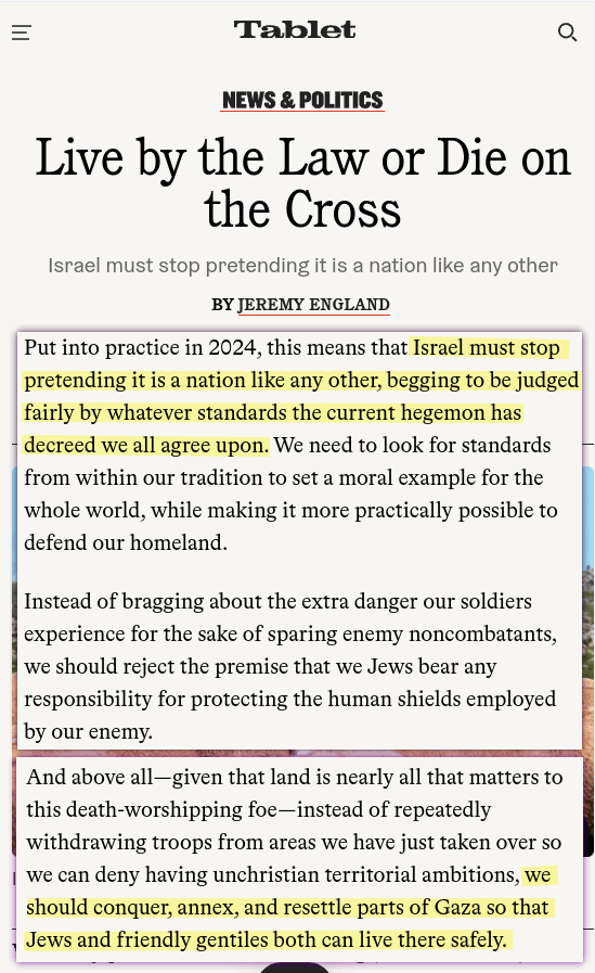 Put into practice in 2024, this means that Israel must stop pretending it is a nation like any other, begging to be judged fairly by whatever standards the current hegemon has decreed we all agree upon. [&hellip;] Instead of bragging about the extra danger our soldiers experience for the sake of sparing enemy noncombatants, we should reject the premise that we Jews bear any responsibility for protecting the human shields employed by our enemy. [&hellip;] And above all—given that land is nearly all that matters to this death-worshipping foe—instead of repeatedly withdrawing troops from areas we have just taken over so we can deny having unchristian territorial ambitions, we should conquer, annex, and resettle parts of Gaza so that Jews and friendly gentiles both can live there safely.
