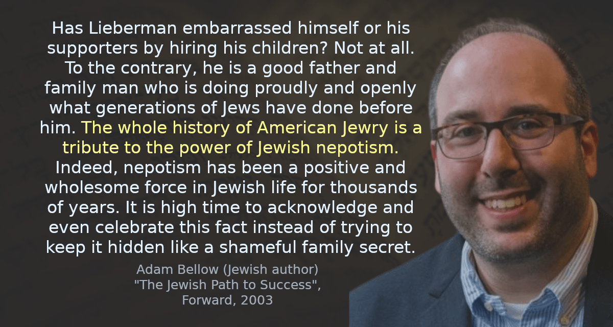 Has Lieberman embarrassed himself or his supporters by hiring his children? Not at all. To the contrary, he is a good father and family man who is doing proudly and openly what generations of Jews have done before him. The whole history of American Jewry is a tribute to the power of Jewish nepotism. Indeed, nepotism has been a positive and wholesome force in Jewish life for thousands of years. It is high time to acknowledge and even celebrate this fact instead of trying to keep it hidden like a shameful family secret.