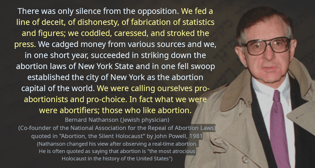 There was only silence from the opposition. We fed a line of deceit, of dishonesty, of fabrication of statistics and figures; we coddled, caressed, and stroked the press. We cadged money from various sources and we, in one short year, succeeded in striking down the abortion laws of New York State and in one fell swoop established the city of New York as the abortion capital of the world. We were calling ourselves pro-abortionists and pro-choice. In fact what we were were abortifiers; those who like abortion.