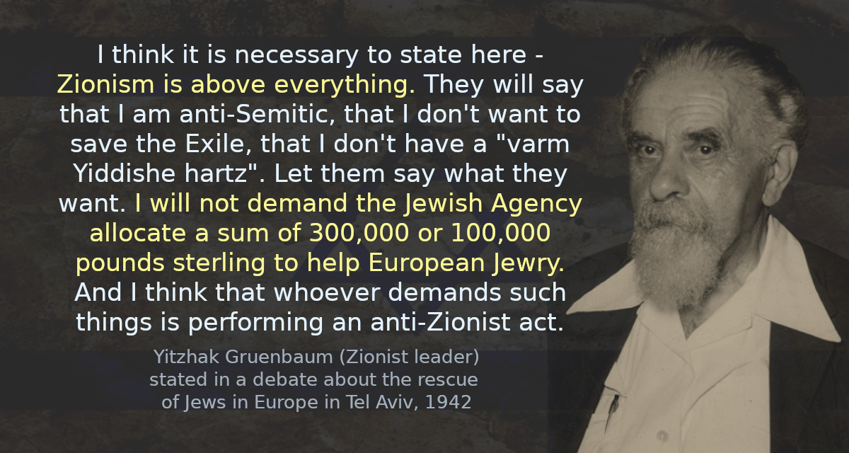 I think it is necessary to state here - Zionism is above everything. They will say that I am anti-Semitic, that I don&rsquo;t want to save the Exile, that I don&rsquo;t have a &ldquo;varm Yiddishe hartz&rdquo;. Let them say what they want. I will not demand the Jewish Agency allocate a sum of 300,000 or 100,000 pounds sterling to help European Jewry. And I think that whoever demands such things is performing an anti-Zionist act.