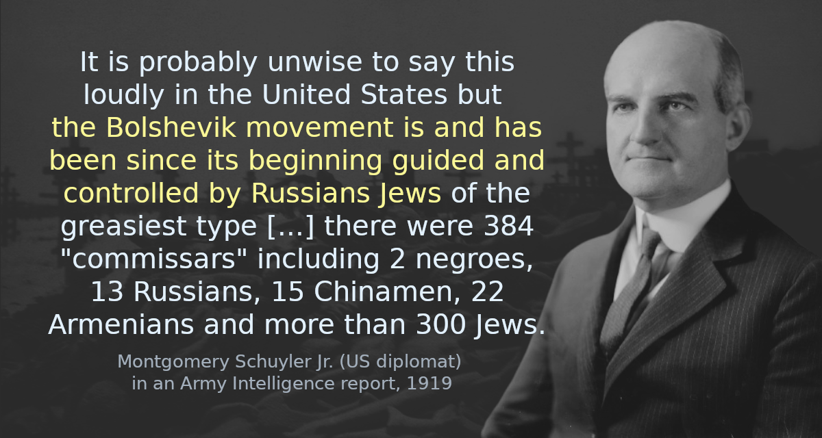 It is probably unwise to say this loudly in the United States but the Bolshevik movement is and has been since its beginning guided and controlled by Russians Jews of the greasiest type [&hellip;] there were 384 &ldquo;commissars&rdquo; including 2 negroes, 13 Russians, 15 Chinamen, 22 Armenians and more than 300 Jews.