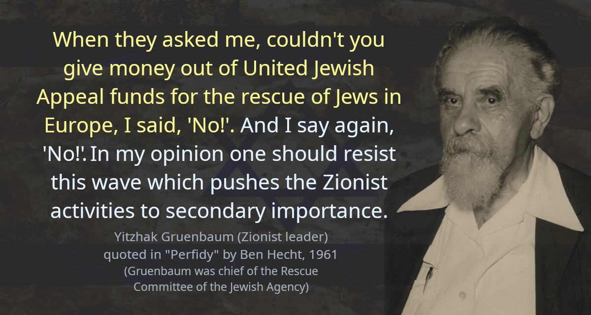 When they asked me, couldn&rsquo;t you give money out of United Jewish Appeal funds for the rescue of Jews in Europe, I said, &lsquo;No!&rsquo;. And I say again, &lsquo;No!&rsquo; In my opinion one should resist this wave which pushes the Zionist activities to secondary importance.