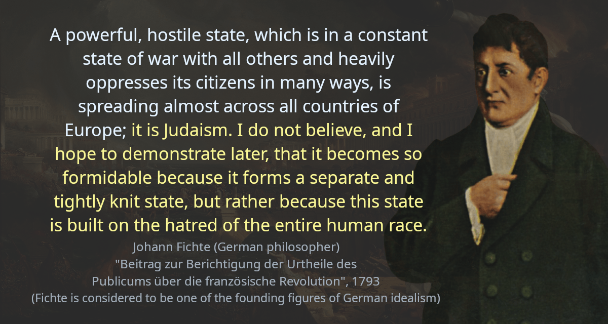 A powerful, hostile state, which is in a constant state of war with all others and heavily oppresses its citizens in many ways, is spreading almost across all countries of Europe; it is Judaism. I do not believe, and I hope to demonstrate later, that it becomes so formidable because it forms a separate and tightly knit state, but rather because this state is built on the hatred of the entire human race.