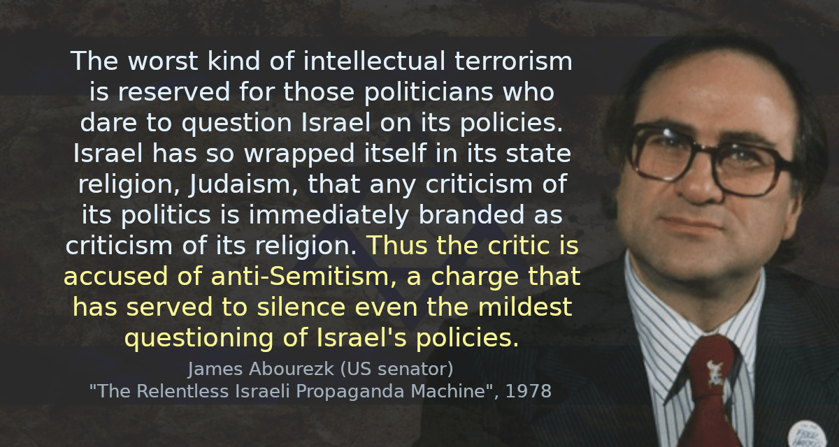 The worst kind of intellectual terrorism is reserved for those politicians who dare to question Israel on its policies. Israel has so wrapped itself in its state religion, Judaism, that any criticism of its politics is immediately branded as criticism of its religion. Thus the critic is accused of anti-Semitism, a charge that has served to silence even the mildest questioning of Israel&rsquo;s policies.