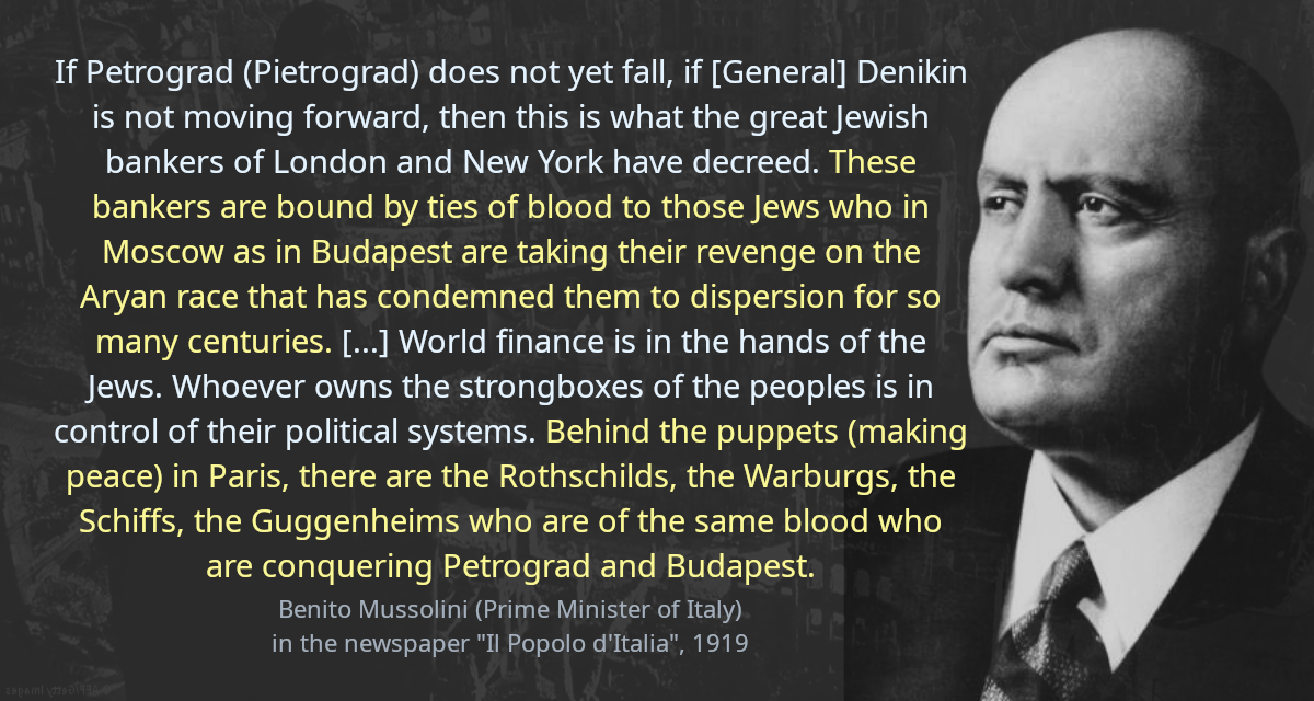 If Petrograd (Pietrograd) does not yet fall, if [General] Denikin is not moving forward, then this is what the great Jewish bankers of London and New York have decreed. These bankers are bound by ties of blood to those Jews who in Moscow as in Budapest are taking their revenge on the Aryan race that has condemned them to dispersion for so many centuries. In Russia, 80 percent of the managers of the Soviets are Jews, in Budapest 17 out of 22 people&rsquo;s commissars are Jews. Might it not be that bolshevism is the vendetta of Judaism against Christianity?? It is certainly worth pondering. It is entirely possible that bolshevism will drown in the blood of a pogrom of catastrophic proportions. World finance is in the hands of the Jews. Whoever owns the strongboxes of the peoples is in control of their political systems. Behind the puppets (making peace) in Paris, there are the Rothschilds, the Warburgs, the Schiffs, the Guggenheims who are of the same blood who are conquering Petrograd and Budapest.