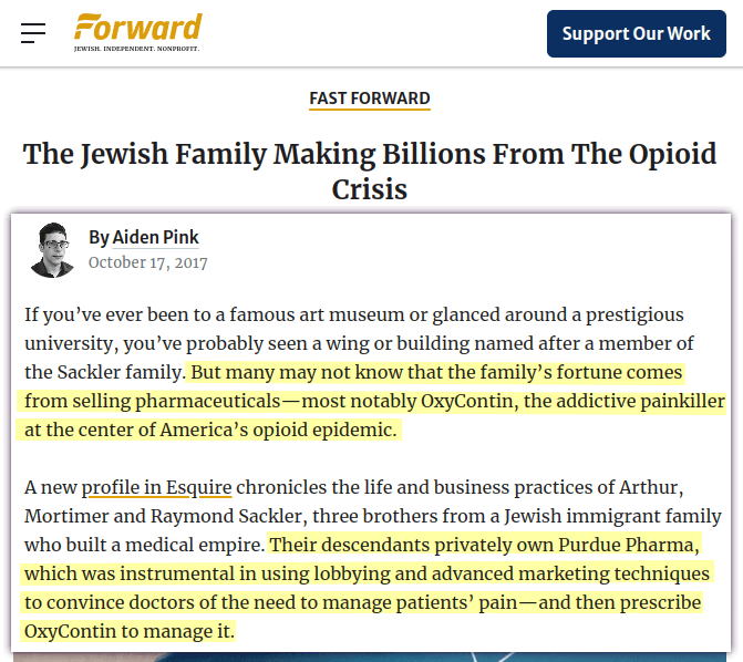 If you’ve ever been to a famous art museum or glanced around a prestigious university, you’ve probably seen a wing or building named after a member of the Sackler family (Jewish). But many may not know that the family’s fortune comes from selling pharmaceuticals—most notably OxyContin, the addictive painkiller at the center of America’s opioid epidemic. [&hellip;] Their descendants privately own Purdue Pharma, which was instrumental in using lobbying and advanced marketing techniques to convince doctors of the need to manage patients’ pain—and then prescribe OxyContin to manage it.