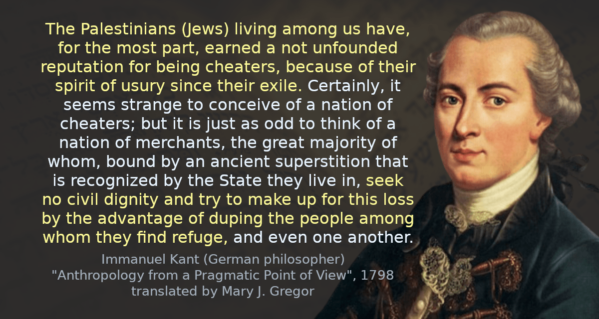 The Palestinians (Jews) living among us have, for the most part, earned a not unfounded reputation for being cheaters, because of their spirit of usury since their exile. Certainly, it seems strange to conceive of a nation of cheaters; but it is just as odd to think of a nation of merchants, the great majority of whom, bound by an ancient superstition that is recognized by the State they live in, seek no civil dignity and try to make up for this loss by the advantage of duping the people among whom they find refuge, and even one another.