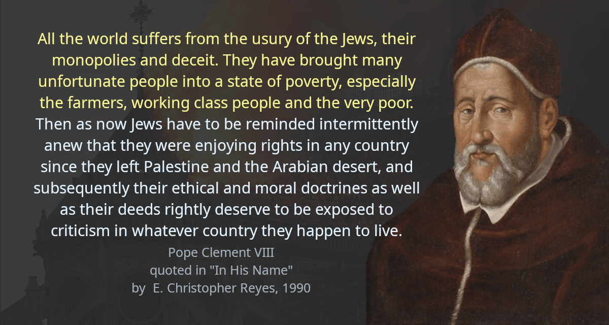 All the world suffers from the usury of the Jews, their monopolies and deceit. They have brought many unfortunate people into a state of poverty, especially the farmers, working class people and the very poor. Then as now Jews have to be reminded intermittently anew that they were enjoying rights in any country since they left Palestine and the Arabian desert, and subsequently their ethical and moral doctrines as well as their deeds rightly deserve to be exposed to criticism in whatever country they happen to live.