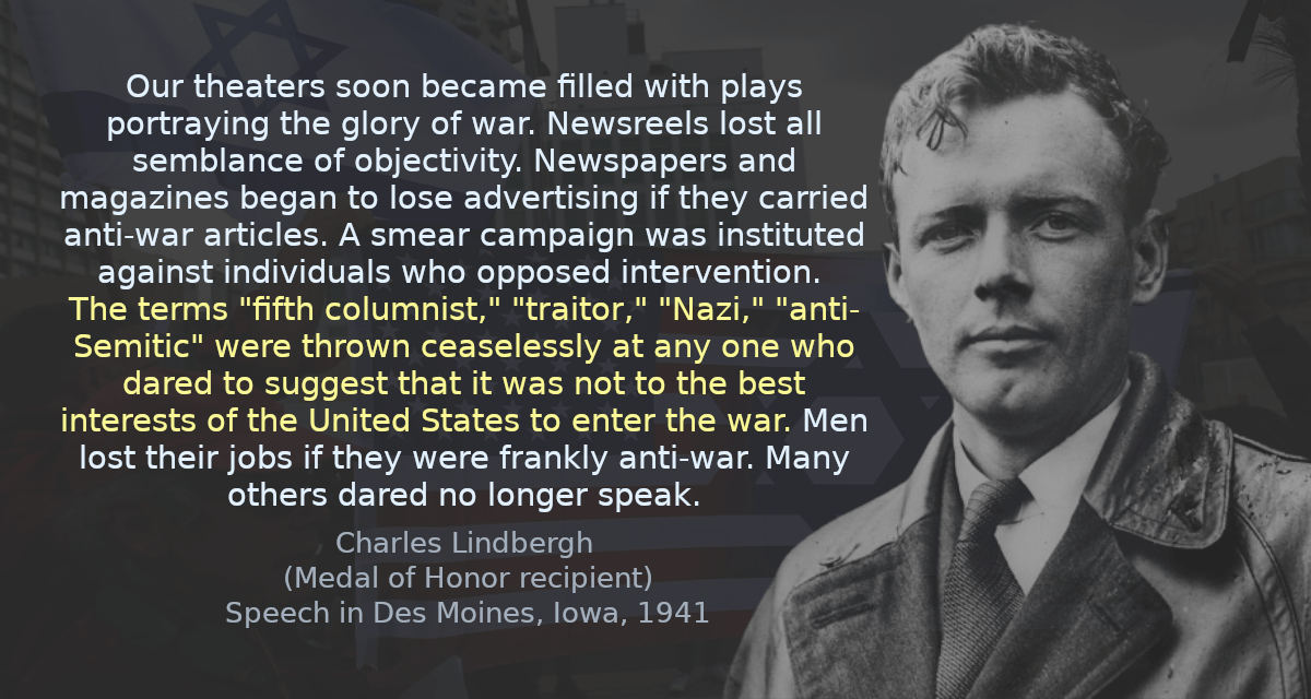 Our theaters soon became filled with plays portraying the glory of war. Newsreels lost all semblance of objectivity. Newspapers and magazines began to lose advertising if they carried anti-war articles. A smear campaign was instituted against individuals who opposed intervention. The terms &ldquo;fifth columnist,&rdquo; &ldquo;traitor,&rdquo; &ldquo;Nazi,&rdquo; &ldquo;anti-Semitic&rdquo; were thrown ceaselessly at any one who dared to suggest that it was not to the best interests of the United States to enter the war. Men lost their jobs if they were frankly anti-war. Many others dared no longer speak.